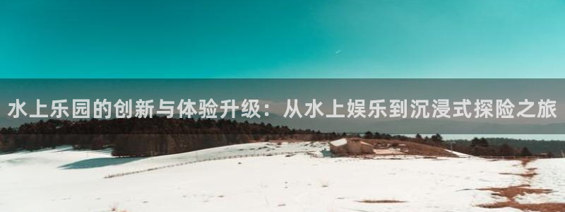 杏悦2平台：水上乐园的创新与体验升级：从水上娱乐到沉浸式探险之旅