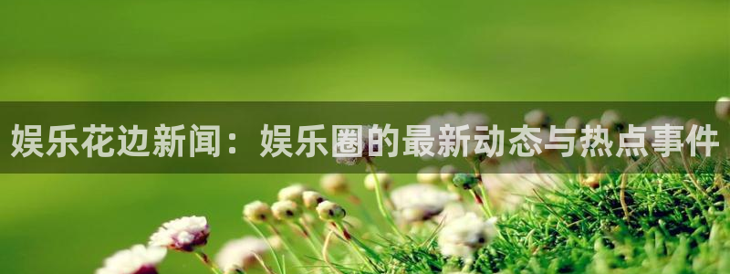 杏悦kgame：娱乐花边新闻：娱乐圈的最新动态与热点事件